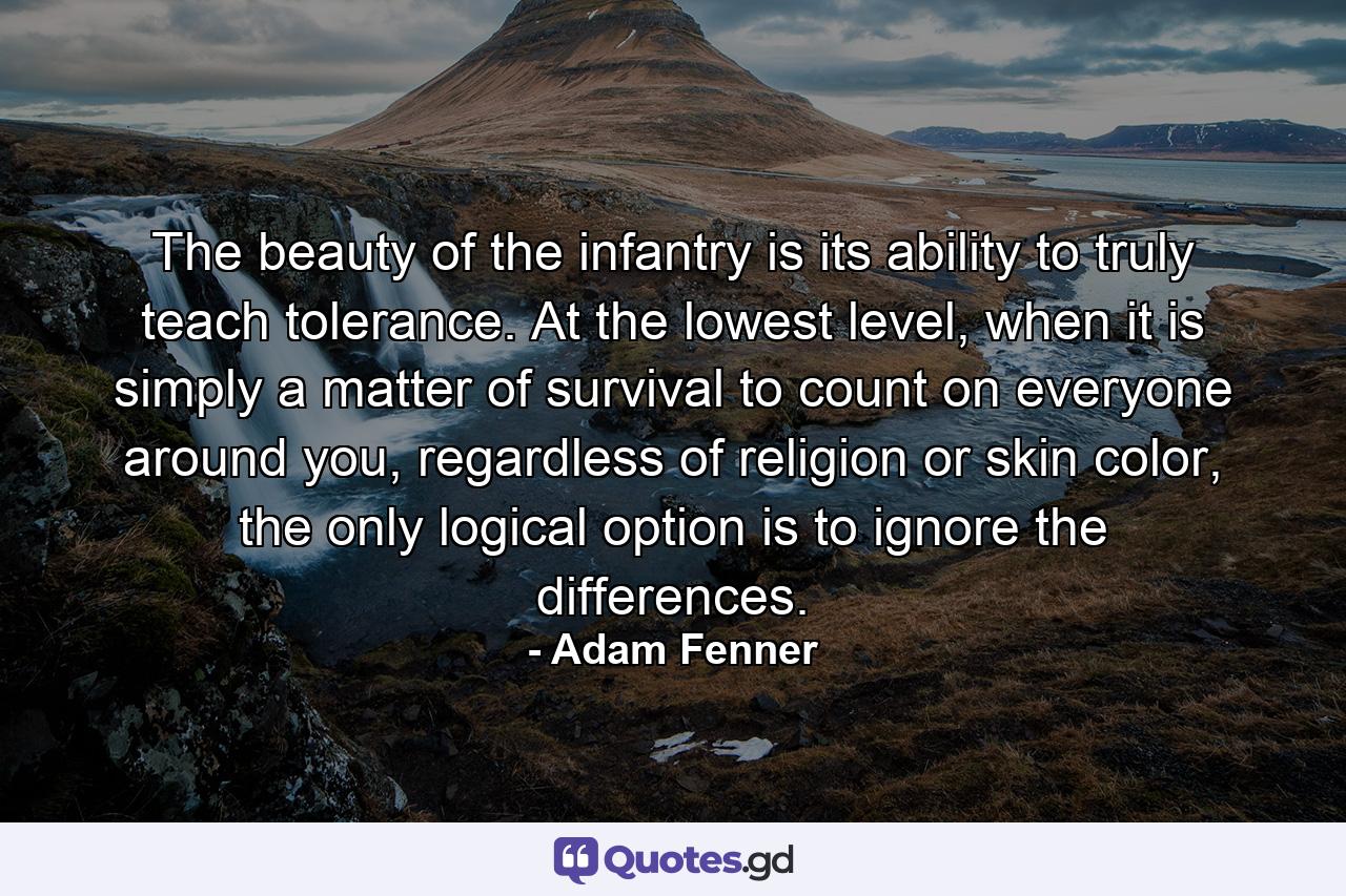 The beauty of the infantry is its ability to truly teach tolerance. At the lowest level, when it is simply a matter of survival to count on everyone around you, regardless of religion or skin color, the only logical option is to ignore the differences. - Quote by Adam Fenner