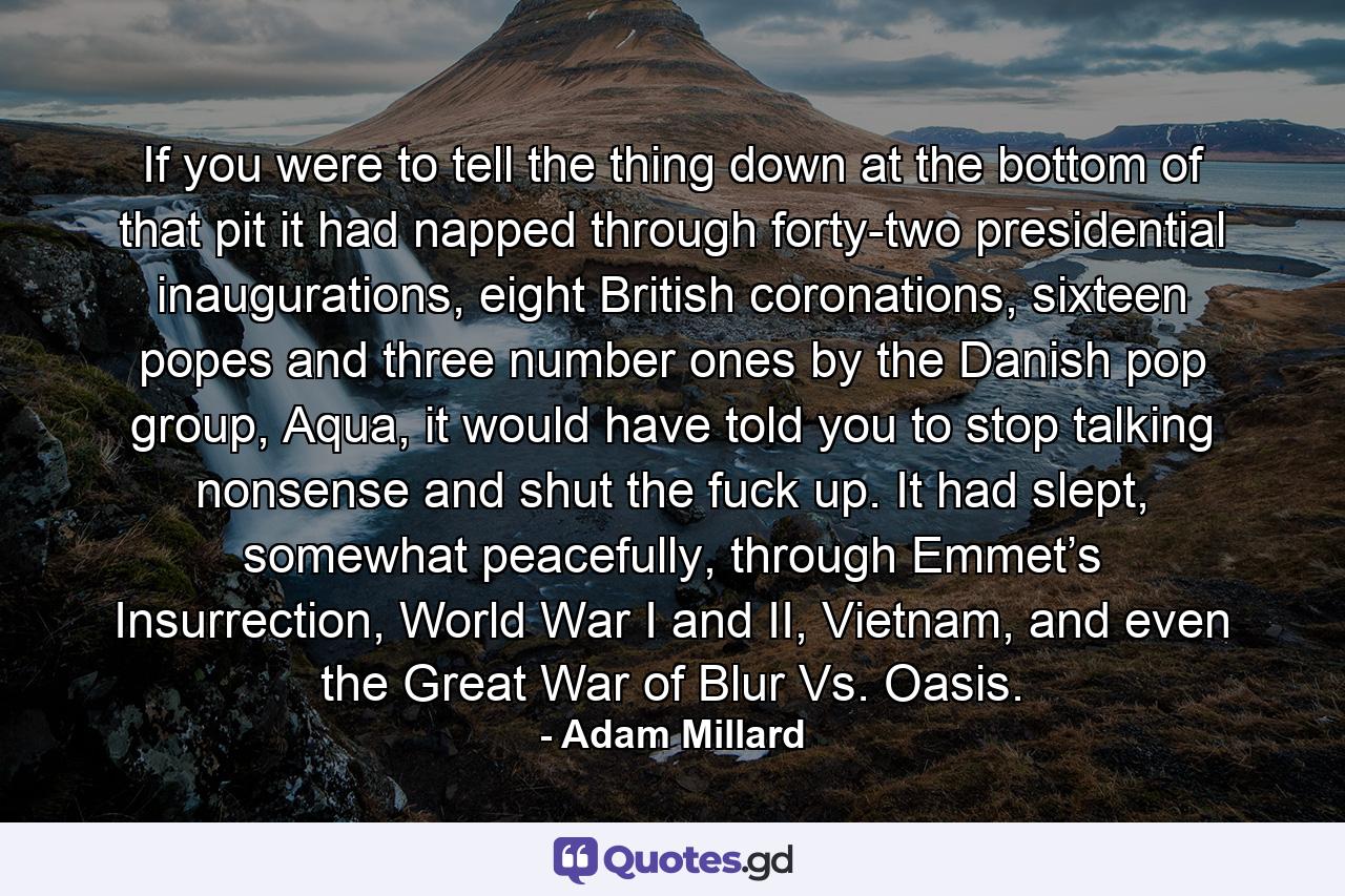 If you were to tell the thing down at the bottom of that pit it had napped through forty-two presidential inaugurations, eight British coronations, sixteen popes and three number ones by the Danish pop group, Aqua, it would have told you to stop talking nonsense and shut the fuck up. It had slept, somewhat peacefully, through Emmet’s Insurrection, World War I and II, Vietnam, and even the Great War of Blur Vs. Oasis. - Quote by Adam Millard