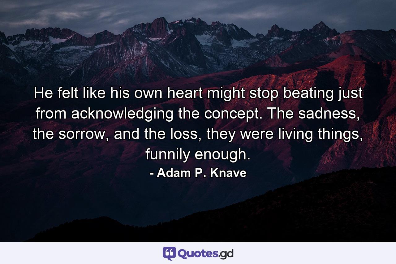 He felt like his own heart might stop beating just from acknowledging the concept. The sadness, the sorrow, and the loss, they were living things, funnily enough. - Quote by Adam P. Knave