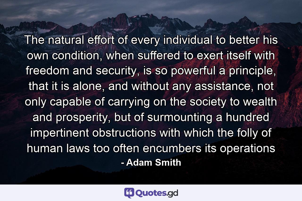 The natural effort of every individual to better his own condition, when suffered to exert itself with freedom and security, is so powerful a principle, that it is alone, and without any assistance, not only capable of carrying on the society to wealth and prosperity, but of surmounting a hundred impertinent obstructions with which the folly of human laws too often encumbers its operations - Quote by Adam Smith