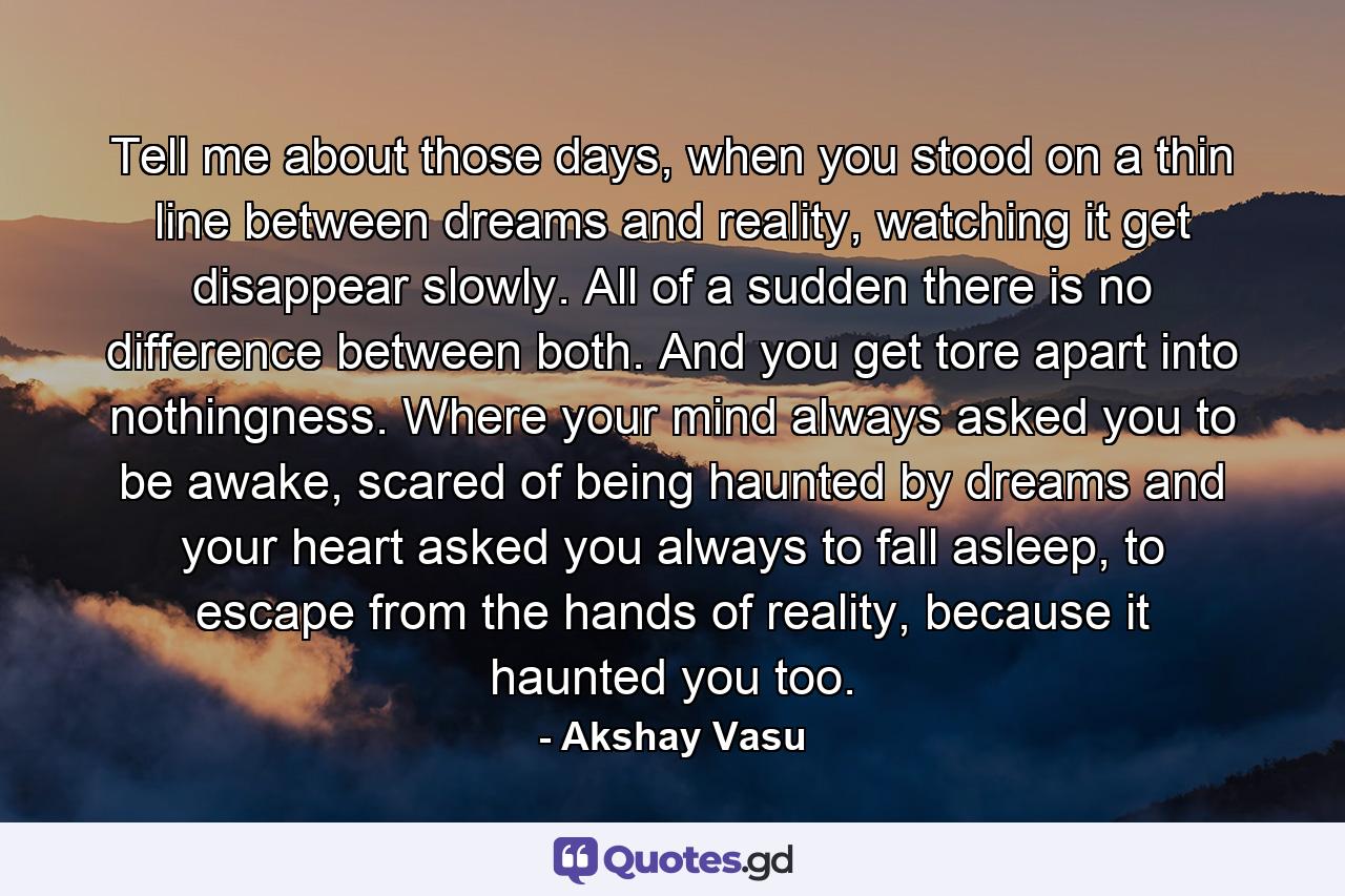 Tell me about those days, when you stood on a thin line between dreams and reality, watching it get disappear slowly. All of a sudden there is no difference between both. And you get tore apart into nothingness. Where your mind always asked you to be awake, scared of being haunted by dreams and your heart asked you always to fall asleep, to escape from the hands of reality, because it haunted you too. - Quote by Akshay Vasu
