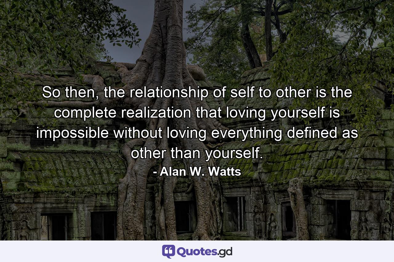 So then, the relationship of self to other is the complete realization that loving yourself is impossible without loving everything defined as other than yourself. - Quote by Alan W. Watts