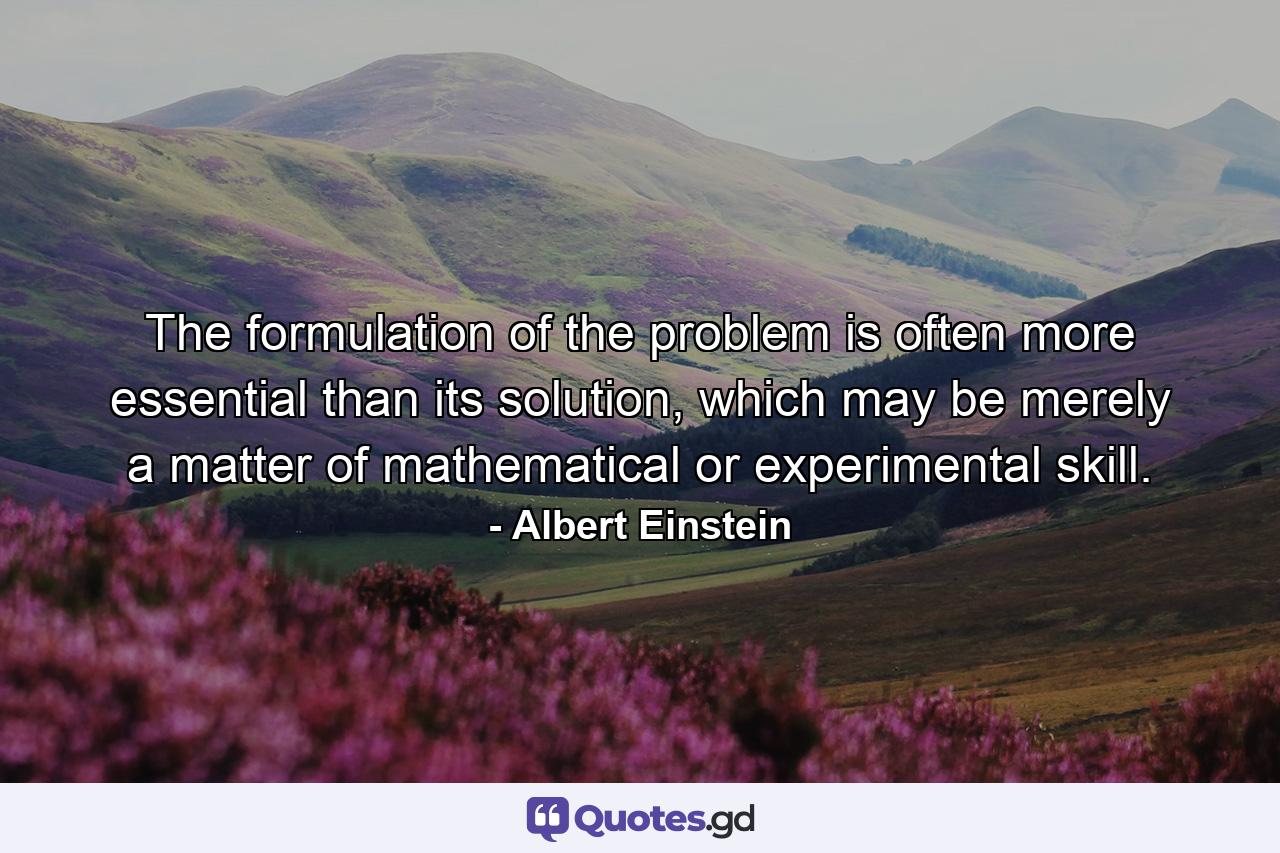 The formulation of the problem is often more essential than its solution, which may be merely a matter of mathematical or experimental skill. - Quote by Albert Einstein