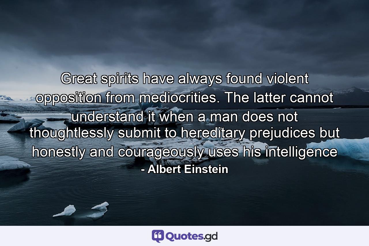 Great spirits have always found violent opposition from mediocrities. The latter cannot understand it when a man does not thoughtlessly submit to hereditary prejudices but honestly and courageously uses his intelligence - Quote by Albert Einstein