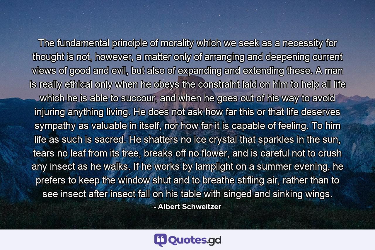 The fundamental principle of morality which we seek as a necessity for thought is not, however, a matter only of arranging and deepening current views of good and evil, but also of expanding and extending these. A man is really ethical only when he obeys the constraint laid on him to help all life which he is able to succour, and when he goes out of his way to avoid injuring anything living. He does not ask how far this or that life deserves sympathy as valuable in itself, nor how far it is capable of feeling. To him life as such is sacred. He shatters no ice crystal that sparkles in the sun, tears no leaf from its tree, breaks off no flower, and is careful not to crush any insect as he walks. If he works by lamplight on a summer evening, he prefers to keep the window shut and to breathe stifling air, rather than to see insect after insect fall on his table with singed and sinking wings. - Quote by Albert Schweitzer