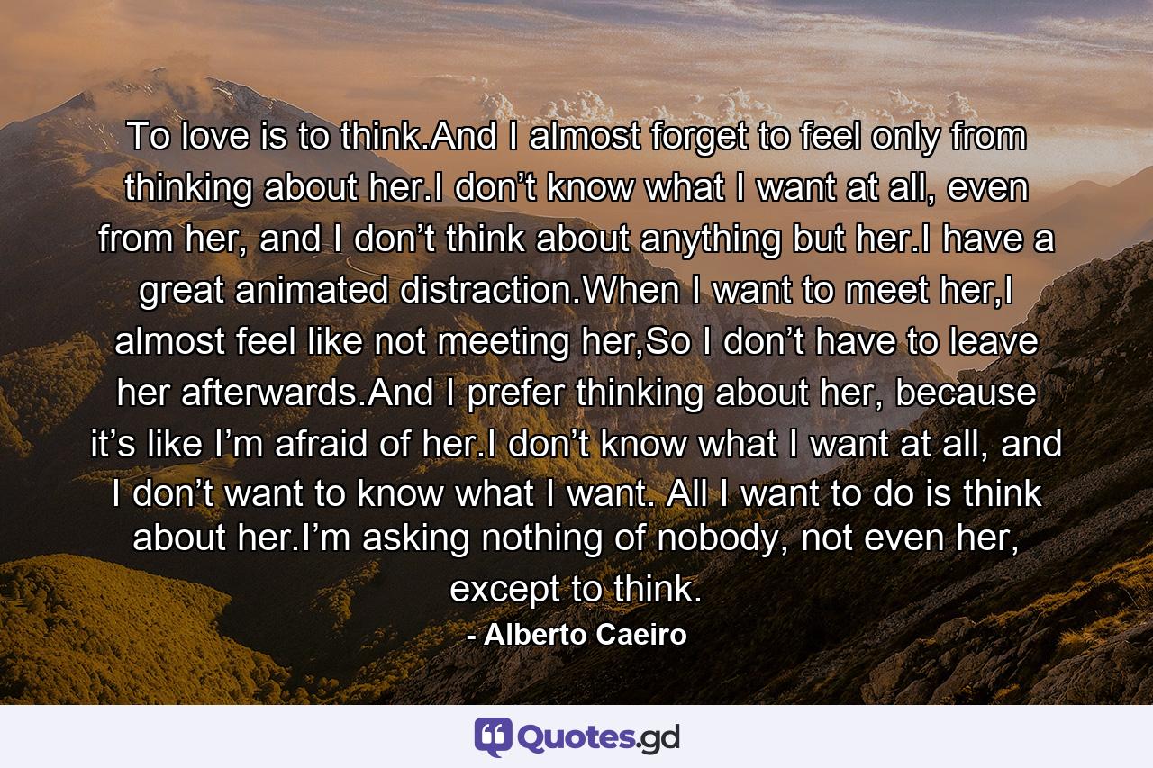 To love is to think.And I almost forget to feel only from thinking about her.I don’t know what I want at all, even from her, and I don’t think about anything but her.I have a great animated distraction.When I want to meet her,I almost feel like not meeting her,So I don’t have to leave her afterwards.And I prefer thinking about her, because it’s like I’m afraid of her.I don’t know what I want at all, and I don’t want to know what I want. All I want to do is think about her.I’m asking nothing of nobody, not even her, except to think. - Quote by Alberto Caeiro