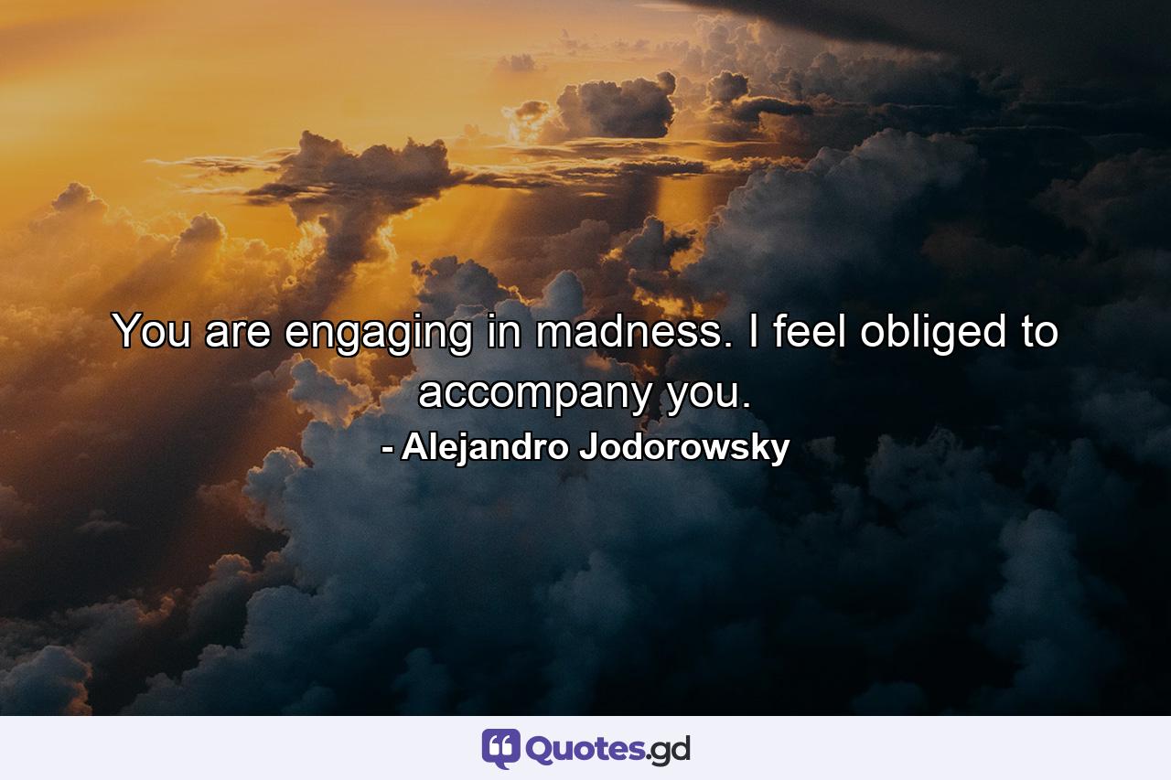 You are engaging in madness. I feel obliged to accompany you. - Quote by Alejandro Jodorowsky