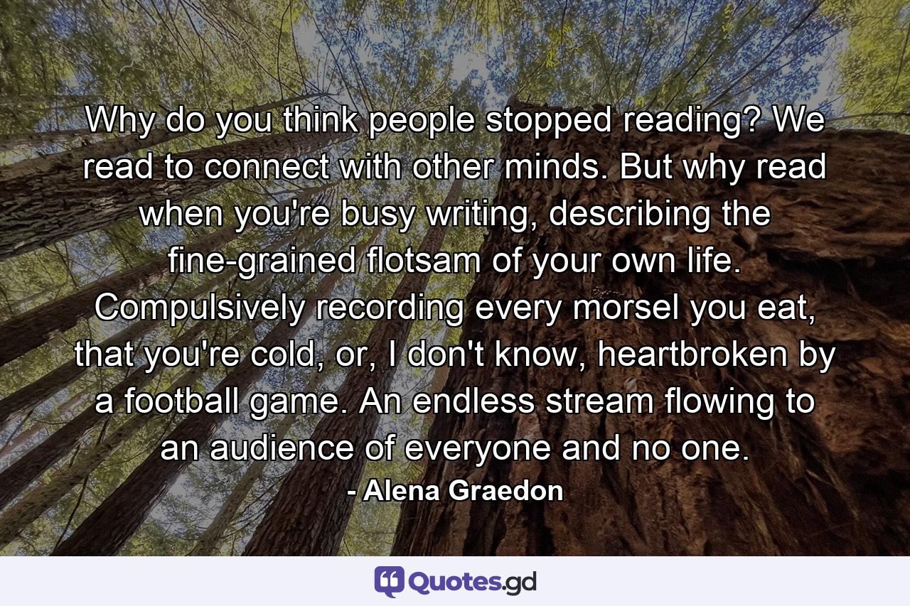 Why do you think people stopped reading? We read to connect with other minds. But why read when you're busy writing, describing the fine-grained flotsam of your own life. Compulsively recording every morsel you eat, that you're cold, or, I don't know, heartbroken by a football game. An endless stream flowing to an audience of everyone and no one. - Quote by Alena Graedon