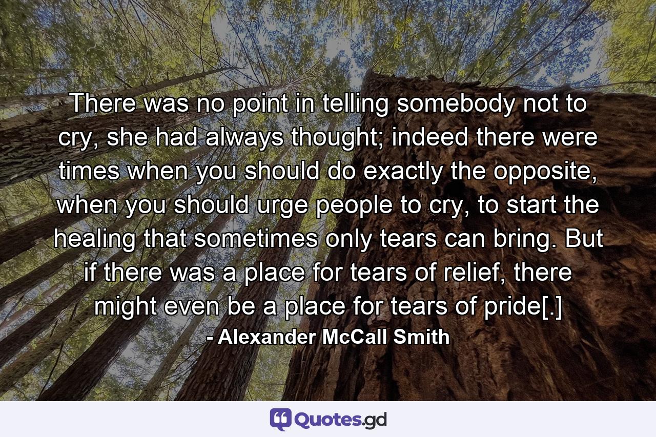 There was no point in telling somebody not to cry, she had always thought; indeed there were times when you should do exactly the opposite, when you should urge people to cry, to start the healing that sometimes only tears can bring. But if there was a place for tears of relief, there might even be a place for tears of pride[.] - Quote by Alexander McCall Smith