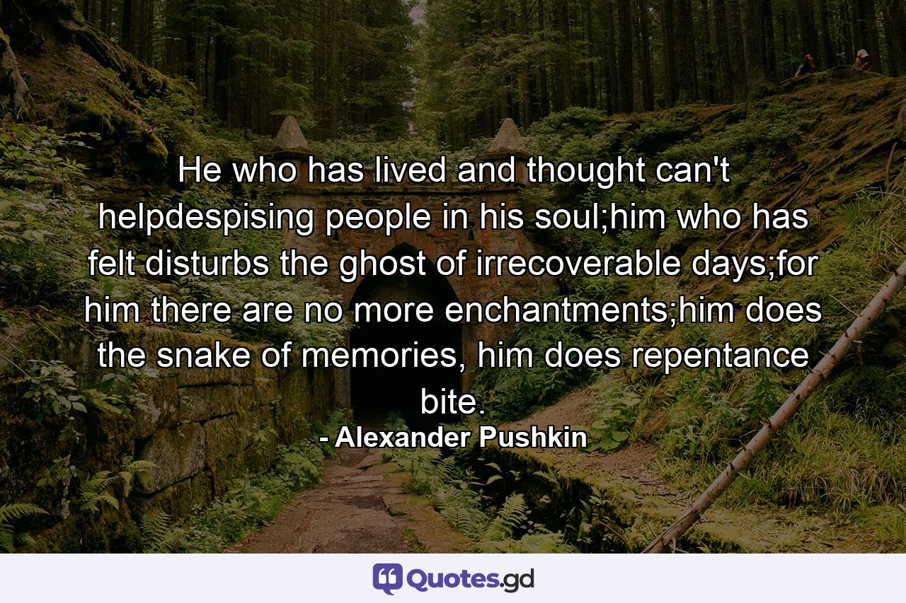 He who has lived and thought can't helpdespising people in his soul;him who has felt disturbs the ghost of irrecoverable days;for him there are no more enchantments;him does the snake of memories, him does repentance bite. - Quote by Alexander Pushkin