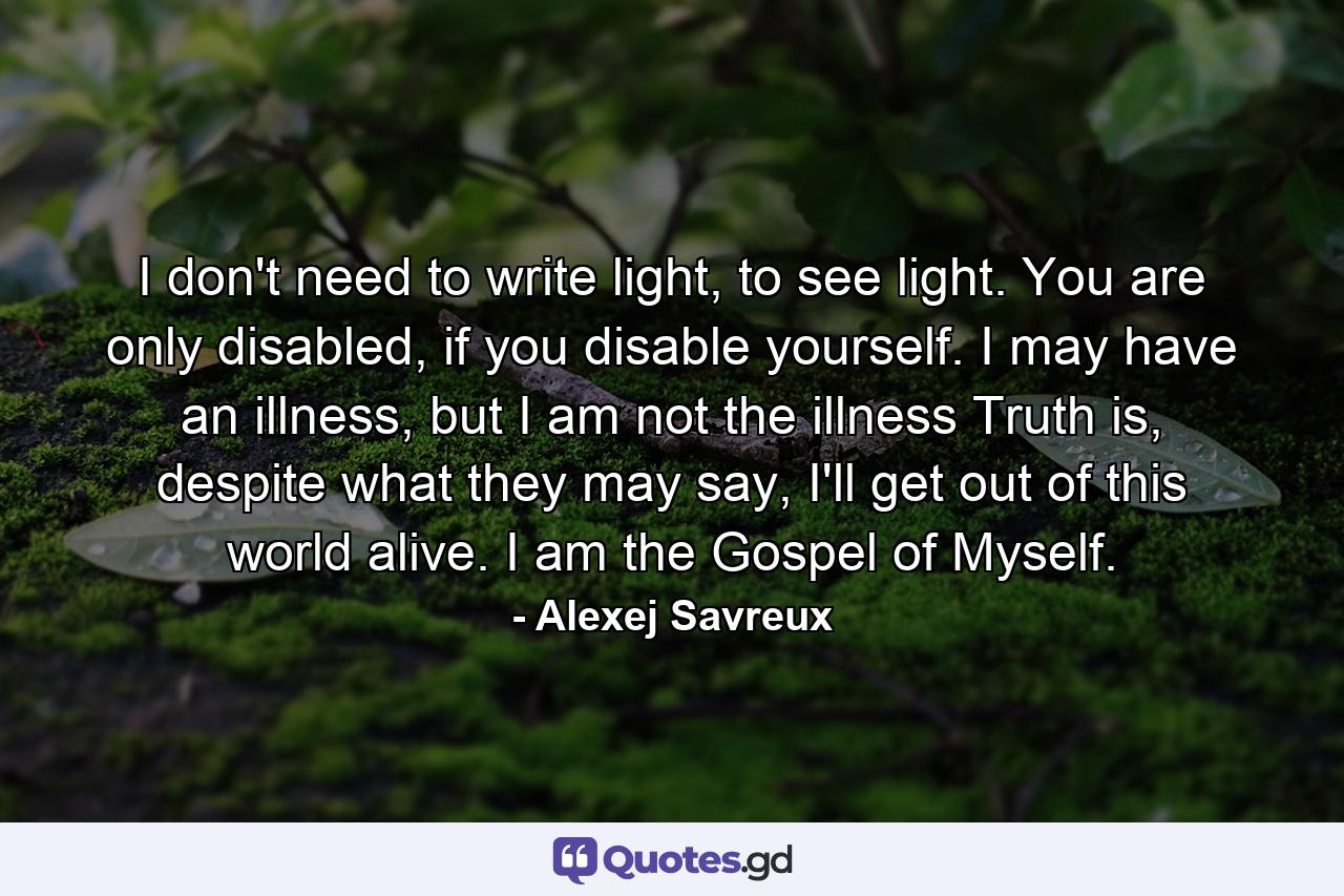 I don't need to write light, to see light. You are only disabled, if you disable yourself. I may have an illness, but I am not the illness Truth is, despite what they may say, I'll get out of this world alive. I am the Gospel of Myself. - Quote by Alexej Savreux