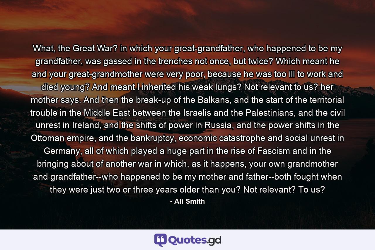 What, the Great War? in which your great-grandfather, who happened to be my grandfather, was gassed in the trenches not once, but twice? Which meant he and your great-grandmother were very poor, because he was too ill to work and died young? And meant I inherited his weak lungs? Not relevant to us? her mother says. And then the break-up of the Balkans, and the start of the territorial trouble in the Middle East between the Israelis and the Palestinians, and the civil unrest in Ireland, and the shifts of power in Russia, and the power shifts in the Ottoman empire, and the bankruptcy, economic catastrophe and social unrest in Germany, all of which played a huge part in the rise of Fascism and in the bringing about of another war in which, as it happens, your own grandmother and grandfather--who happened to be my mother and father--both fought when they were just two or three years older than you? Not relevant? To us? - Quote by Ali Smith