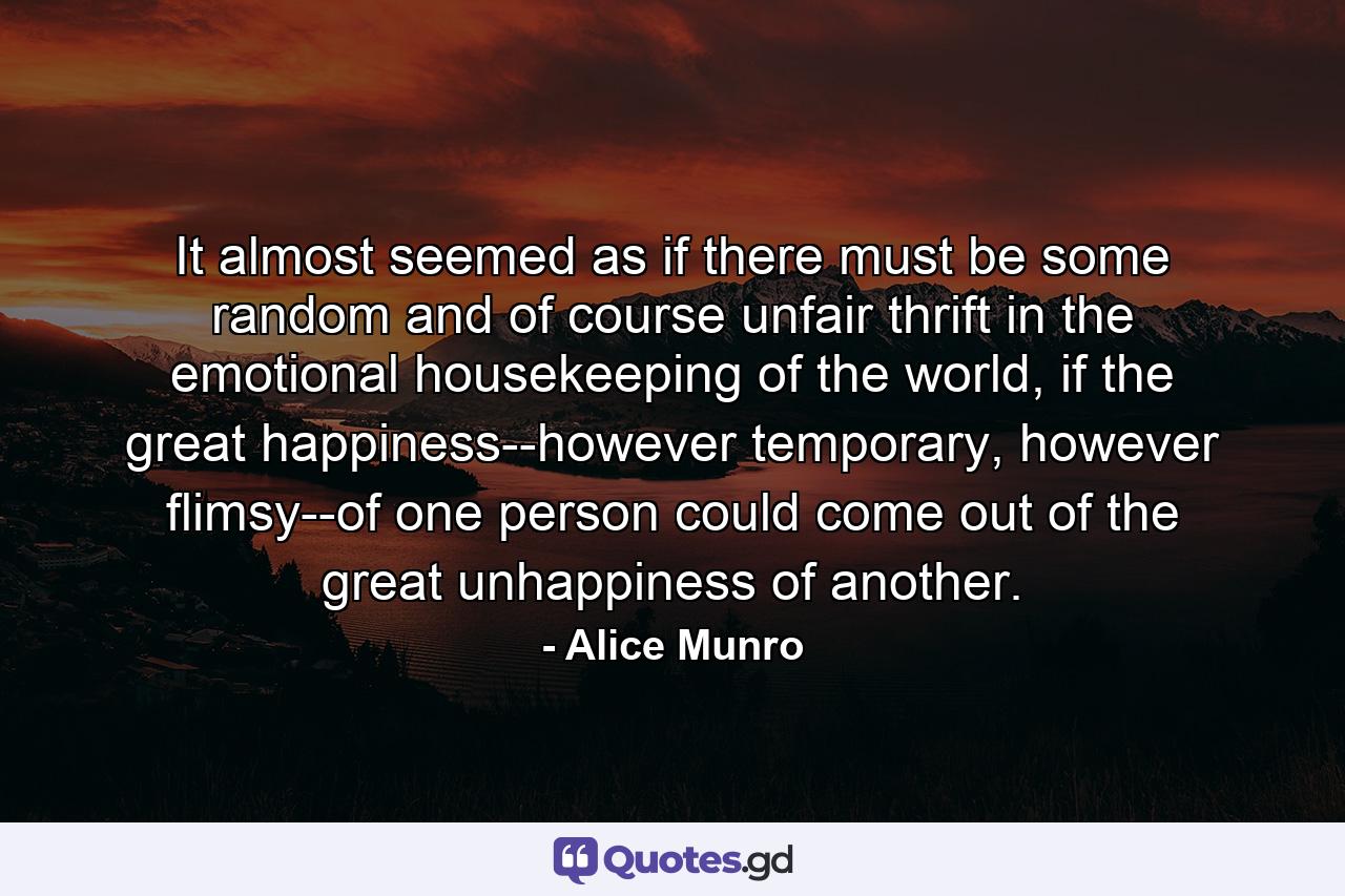 It almost seemed as if there must be some random and of course unfair thrift in the emotional housekeeping of the world, if the great happiness--however temporary, however flimsy--of one person could come out of the great unhappiness of another. - Quote by Alice Munro