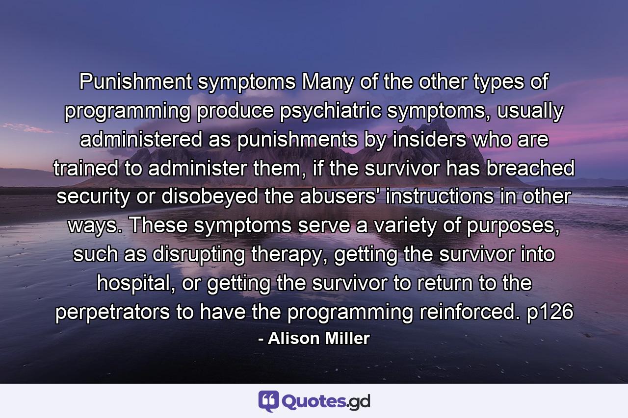 Punishment symptoms Many of the other types of programming produce psychiatric symptoms, usually administered as punishments by insiders who are trained to administer them, if the survivor has breached security or disobeyed the abusers' instructions in other ways. These symptoms serve a variety of purposes, such as disrupting therapy, getting the survivor into hospital, or getting the survivor to return to the perpetrators to have the programming reinforced. p126 - Quote by Alison Miller