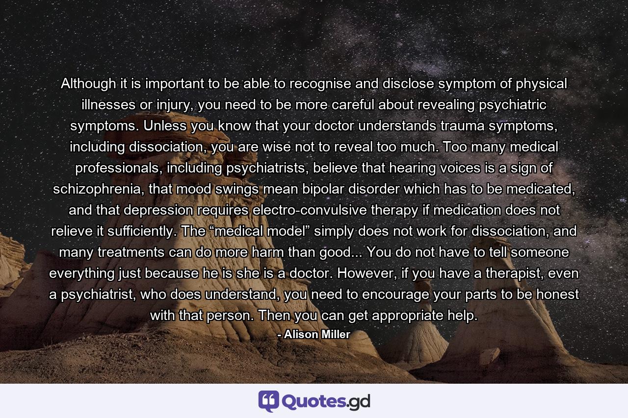 Although it is important to be able to recognise and disclose symptom of physical illnesses or injury, you need to be more careful about revealing psychiatric symptoms. Unless you know that your doctor understands trauma symptoms, including dissociation, you are wise not to reveal too much. Too many medical professionals, including psychiatrists, believe that hearing voices is a sign of schizophrenia, that mood swings mean bipolar disorder which has to be medicated, and that depression requires electro-convulsive therapy if medication does not relieve it sufficiently. The “medical model” simply does not work for dissociation, and many treatments can do more harm than good... You do not have to tell someone everything just because he is she is a doctor. However, if you have a therapist, even a psychiatrist, who does understand, you need to encourage your parts to be honest with that person. Then you can get appropriate help. - Quote by Alison Miller