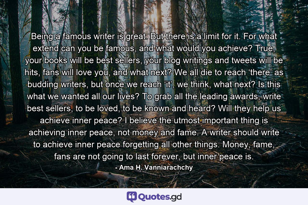 Being a famous writer is great. But there is a limit for it. For what extend can you be famous, and what would you achieve? True, your books will be best sellers, your blog writings and tweets will be hits, fans will love you, and what next? We all die to reach ‘there’ as budding writers, but once we reach ‘it’, we think, what next? Is this what we wanted all our lives? To grab all the leading awards, write best sellers, to be loved, to be known and heard? Will they help us achieve inner peace? I believe the utmost important thing is achieving inner peace, not money and fame. A writer should write to achieve inner peace forgetting all other things. Money, fame, fans are not going to last forever, but inner peace is. - Quote by Ama H. Vanniarachchy