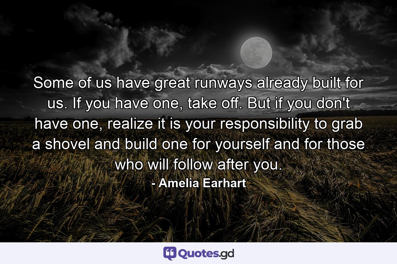 Some of us have great runways already built for us. If you have one, take off. But if you don't have one, realize it is your responsibility to grab a shovel and build one for yourself and for those who will follow after you. - Quote by Amelia Earhart