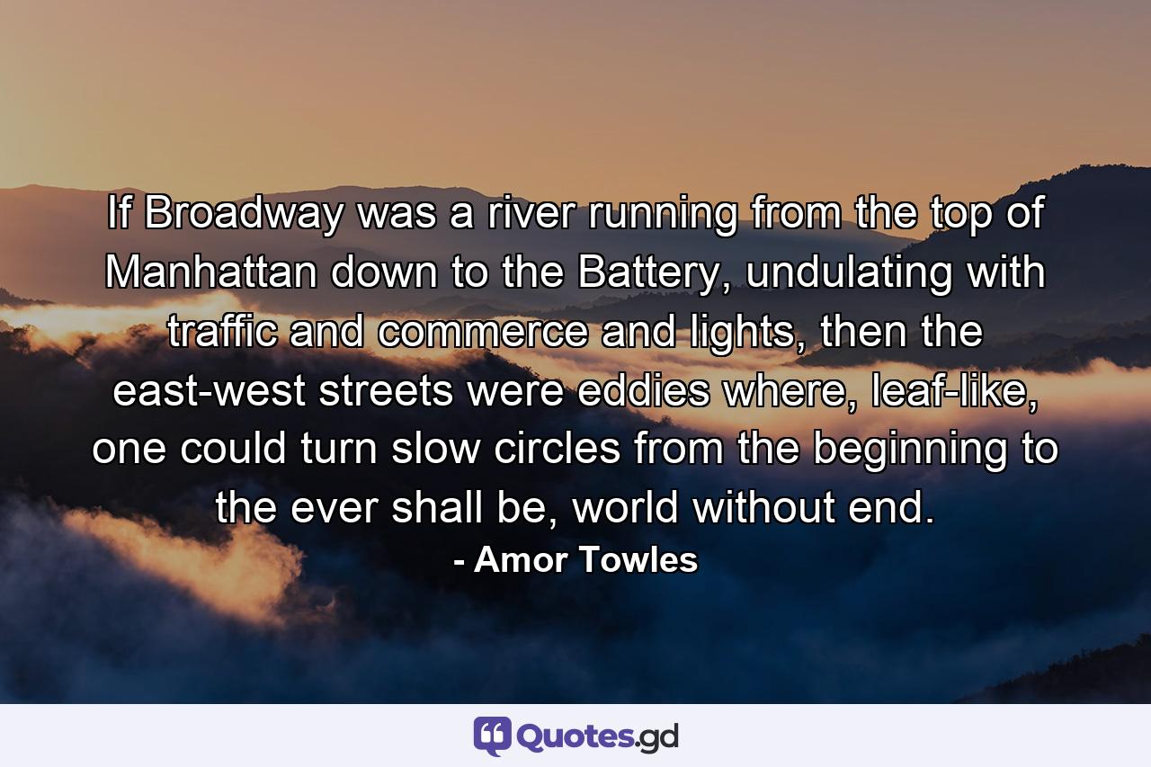 If Broadway was a river running from the top of Manhattan down to the Battery, undulating with traffic and commerce and lights, then the east-west streets were eddies where, leaf-like, one could turn slow circles from the beginning to the ever shall be, world without end. - Quote by Amor Towles