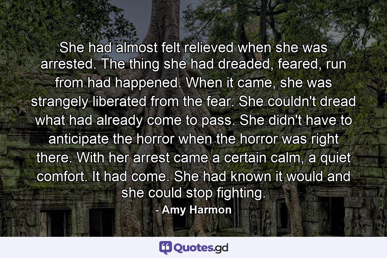 She had almost felt relieved when she was arrested. The thing she had dreaded, feared, run from had happened. When it came, she was strangely liberated from the fear. She couldn't dread what had already come to pass. She didn't have to anticipate the horror when the horror was right there. With her arrest came a certain calm, a quiet comfort. It had come. She had known it would and she could stop fighting. - Quote by Amy Harmon