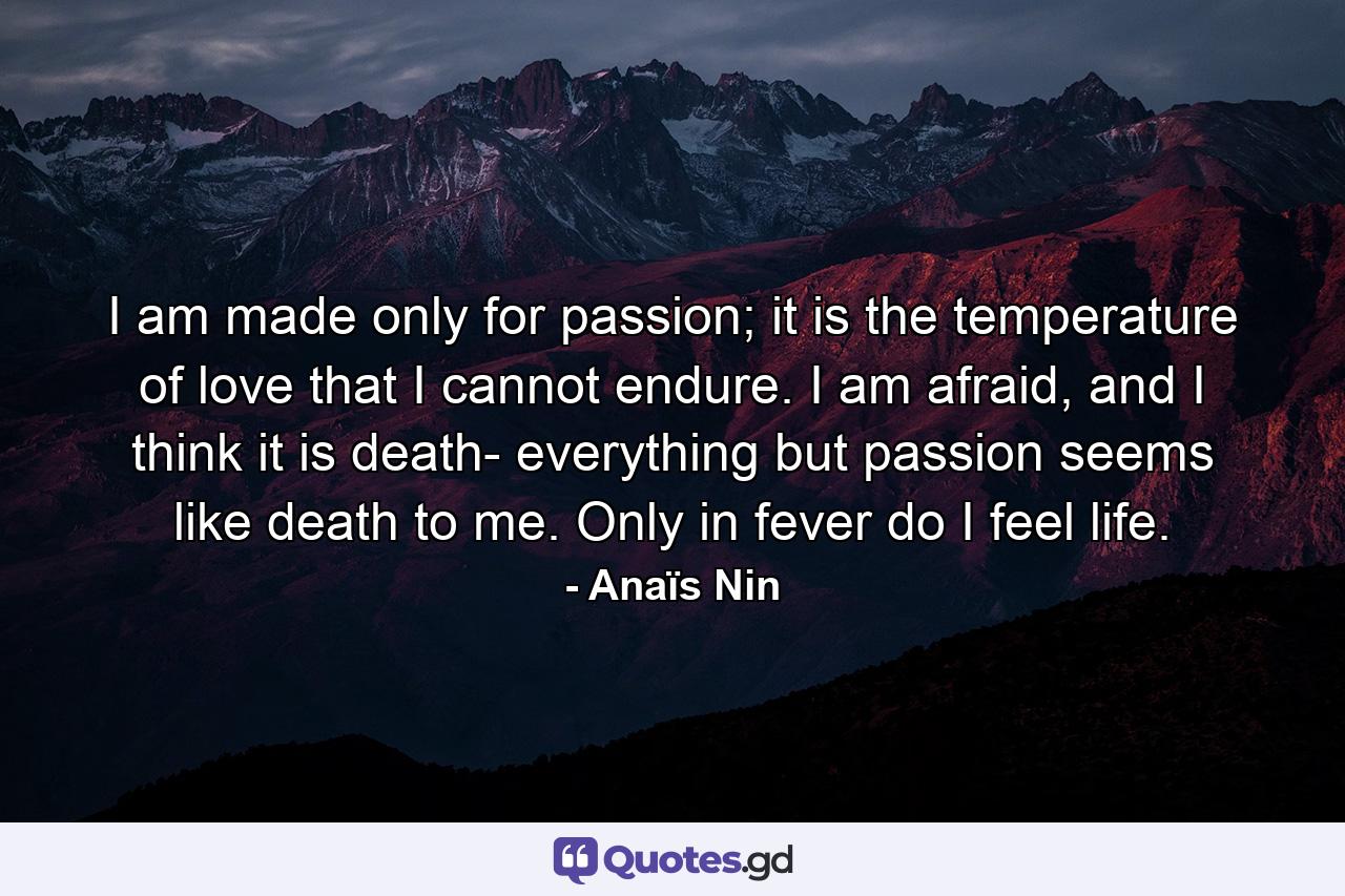 I am made only for passion; it is the temperature of love that I cannot endure. I am afraid, and I think it is death- everything but passion seems like death to me. Only in fever do I feel life. - Quote by Anaïs Nin