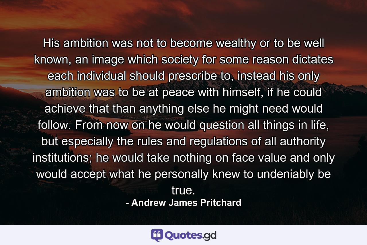 His ambition was not to become wealthy or to be well known, an image which society for some reason dictates each individual should prescribe to, instead his only ambition was to be at peace with himself, if he could achieve that than anything else he might need would follow. From now on he would question all things in life, but especially the rules and regulations of all authority institutions; he would take nothing on face value and only would accept what he personally knew to undeniably be true. - Quote by Andrew James Pritchard