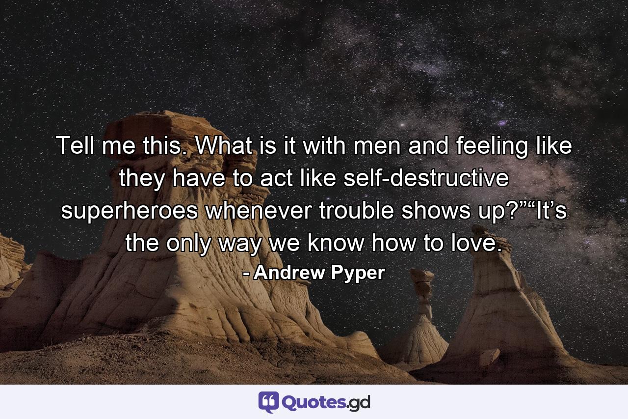 Tell me this. What is it with men and feeling like they have to act like self-destructive superheroes whenever trouble shows up?”“It’s the only way we know how to love. - Quote by Andrew Pyper