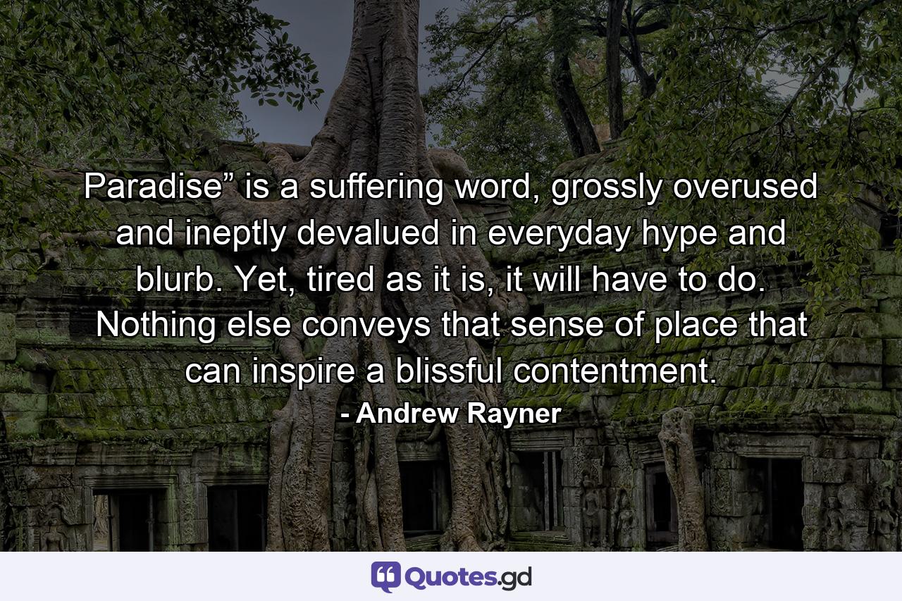 Paradise” is a suffering word, grossly overused and ineptly devalued in everyday hype and blurb. Yet, tired as it is, it will have to do. Nothing else conveys that sense of place that can inspire a blissful contentment. - Quote by Andrew Rayner