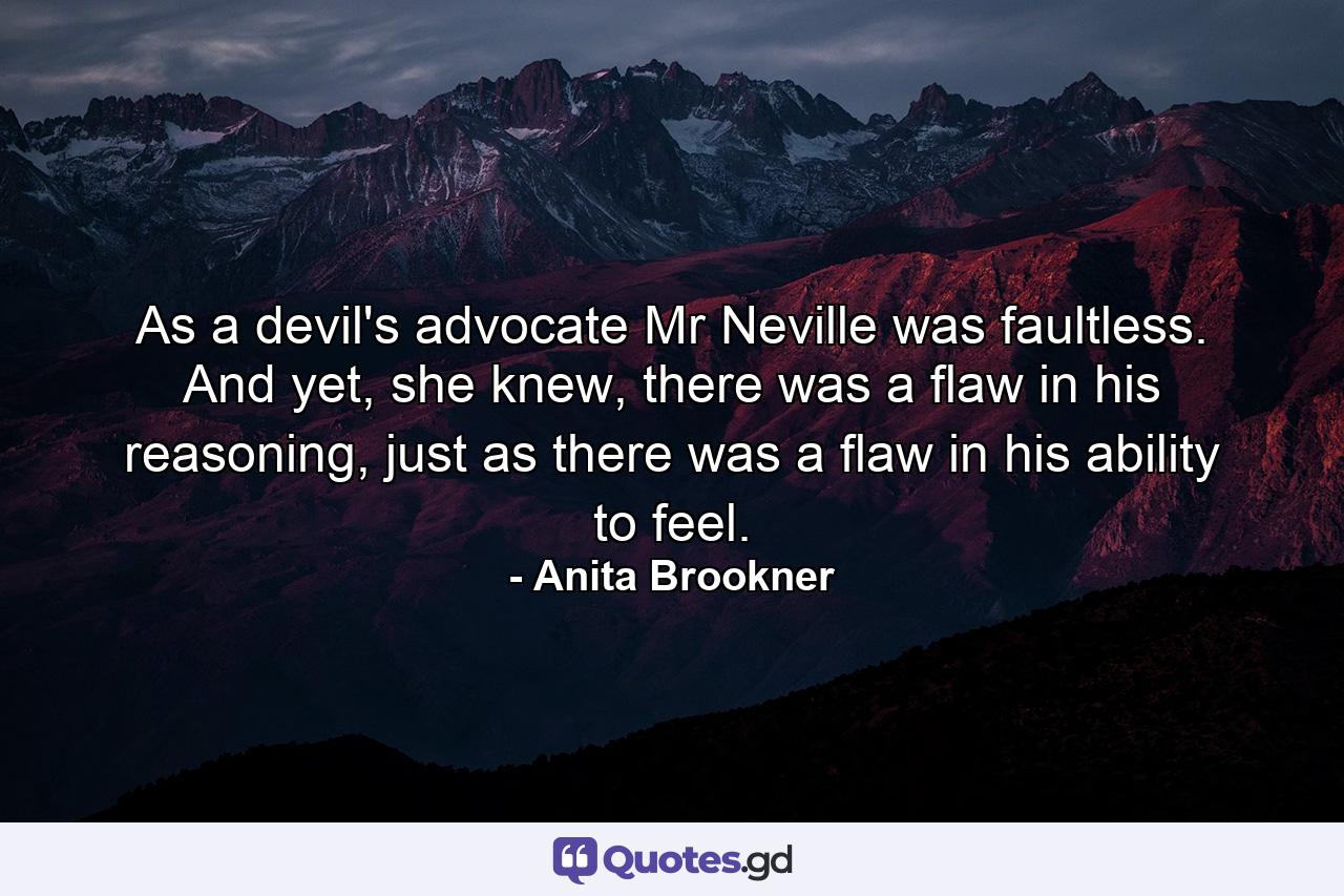 As a devil's advocate Mr Neville was faultless. And yet, she knew, there was a flaw in his reasoning, just as there was a flaw in his ability to feel. - Quote by Anita Brookner