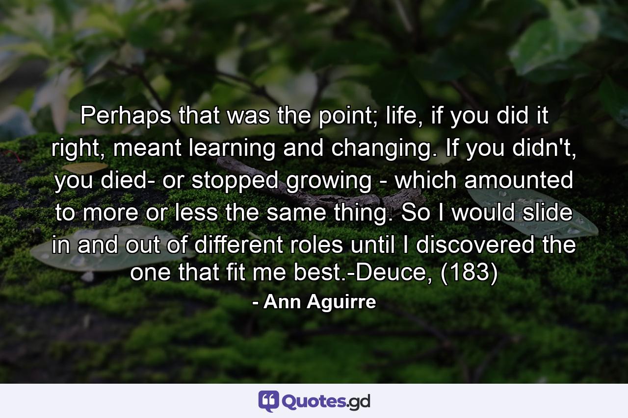 Perhaps that was the point; life, if you did it right, meant learning and changing. If you didn't, you died- or stopped growing - which amounted to more or less the same thing. So I would slide in and out of different roles until I discovered the one that fit me best.-Deuce, (183) - Quote by Ann Aguirre