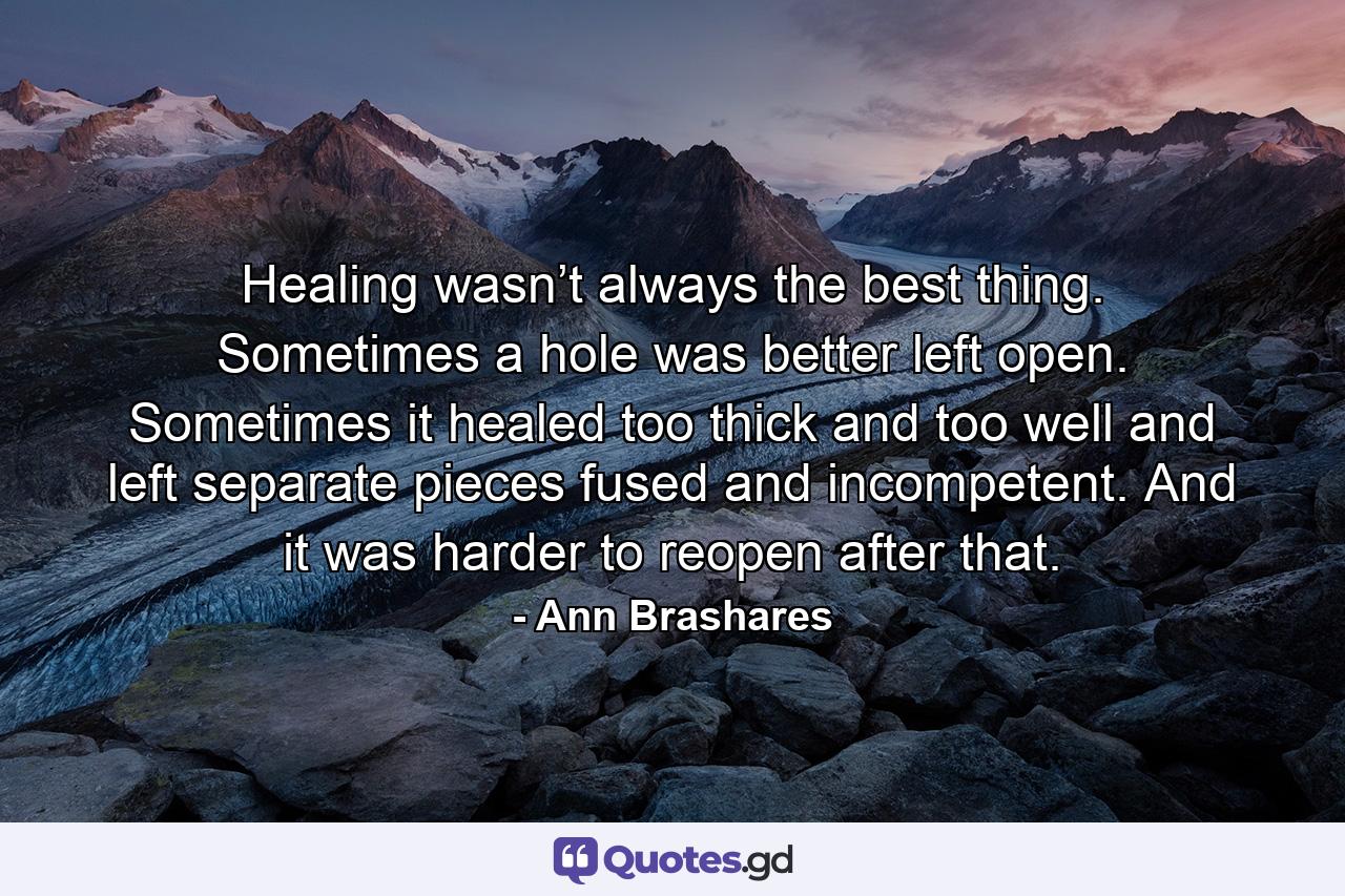 Healing wasn’t always the best thing. Sometimes a hole was better left open. Sometimes it healed too thick and too well and left separate pieces fused and incompetent. And it was harder to reopen after that. - Quote by Ann Brashares