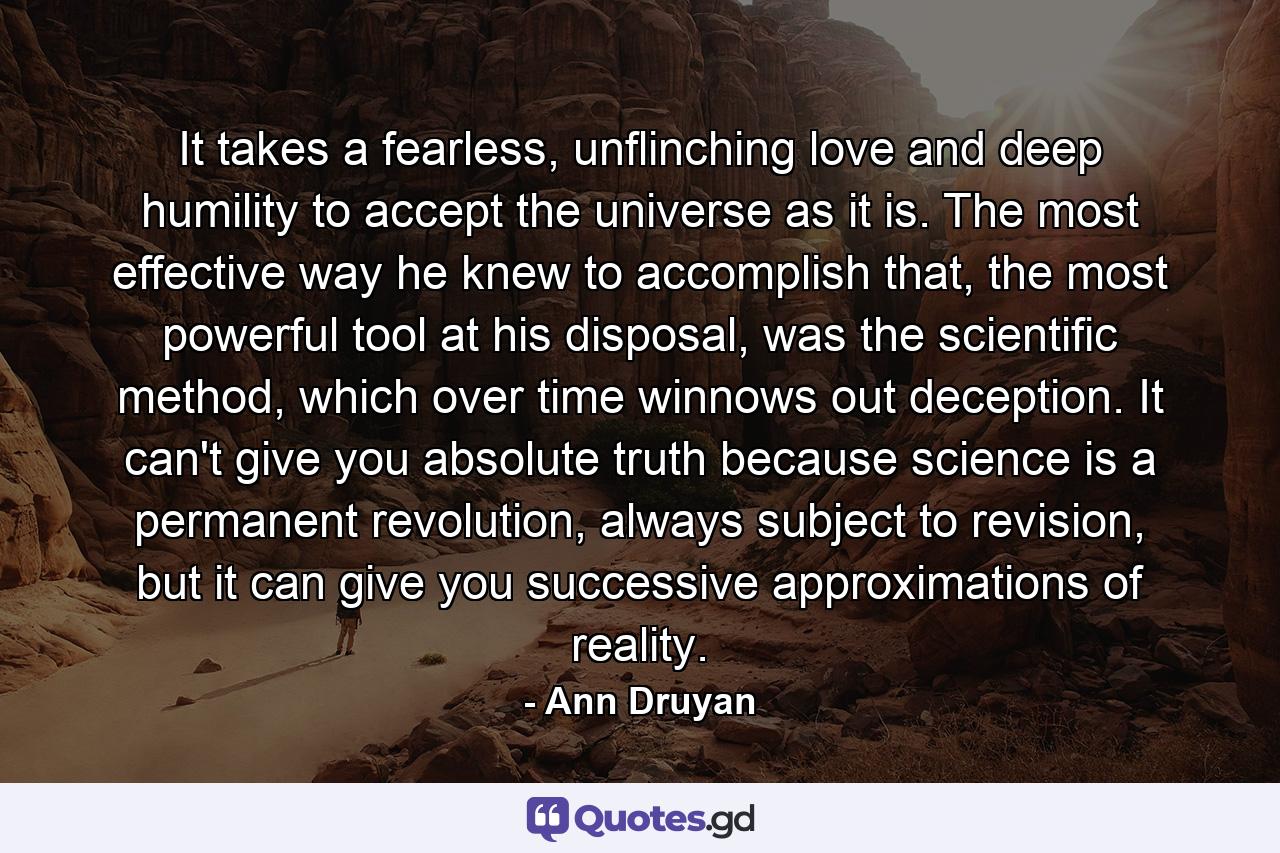 It takes a fearless, unflinching love and deep humility to accept the universe as it is. The most effective way he knew to accomplish that, the most powerful tool at his disposal, was the scientific method, which over time winnows out deception. It can't give you absolute truth because science is a permanent revolution, always subject to revision, but it can give you successive approximations of reality. - Quote by Ann Druyan