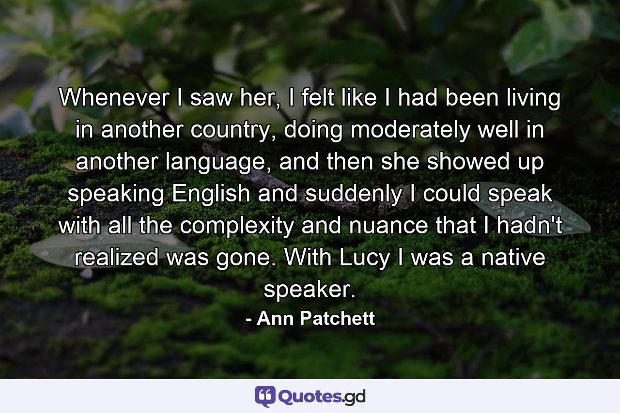 Whenever I saw her, I felt like I had been living in another country, doing moderately well in another language, and then she showed up speaking English and suddenly I could speak with all the complexity and nuance that I hadn't realized was gone. With Lucy I was a native speaker. - Quote by Ann Patchett