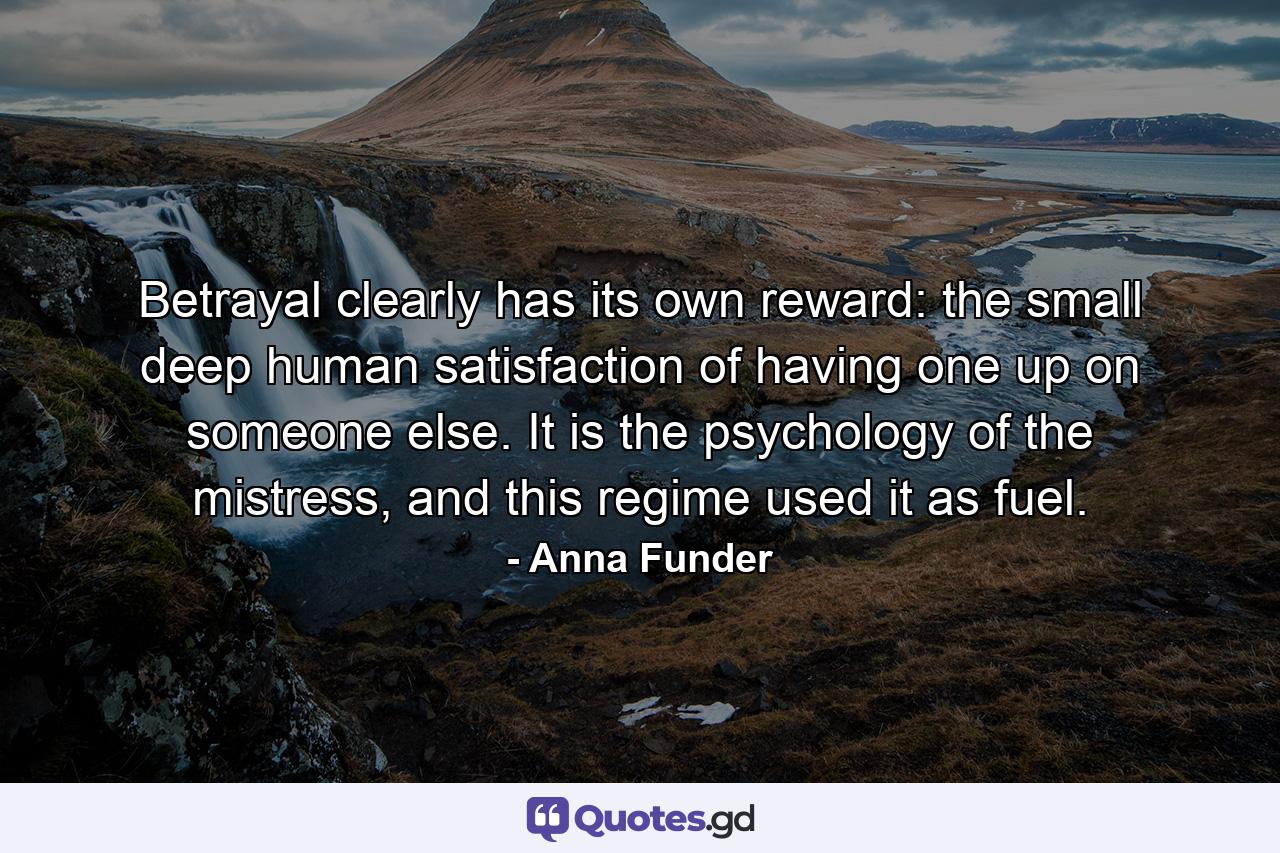 Betrayal clearly has its own reward: the small deep human satisfaction of having one up on someone else. It is the psychology of the mistress, and this regime used it as fuel. - Quote by Anna Funder