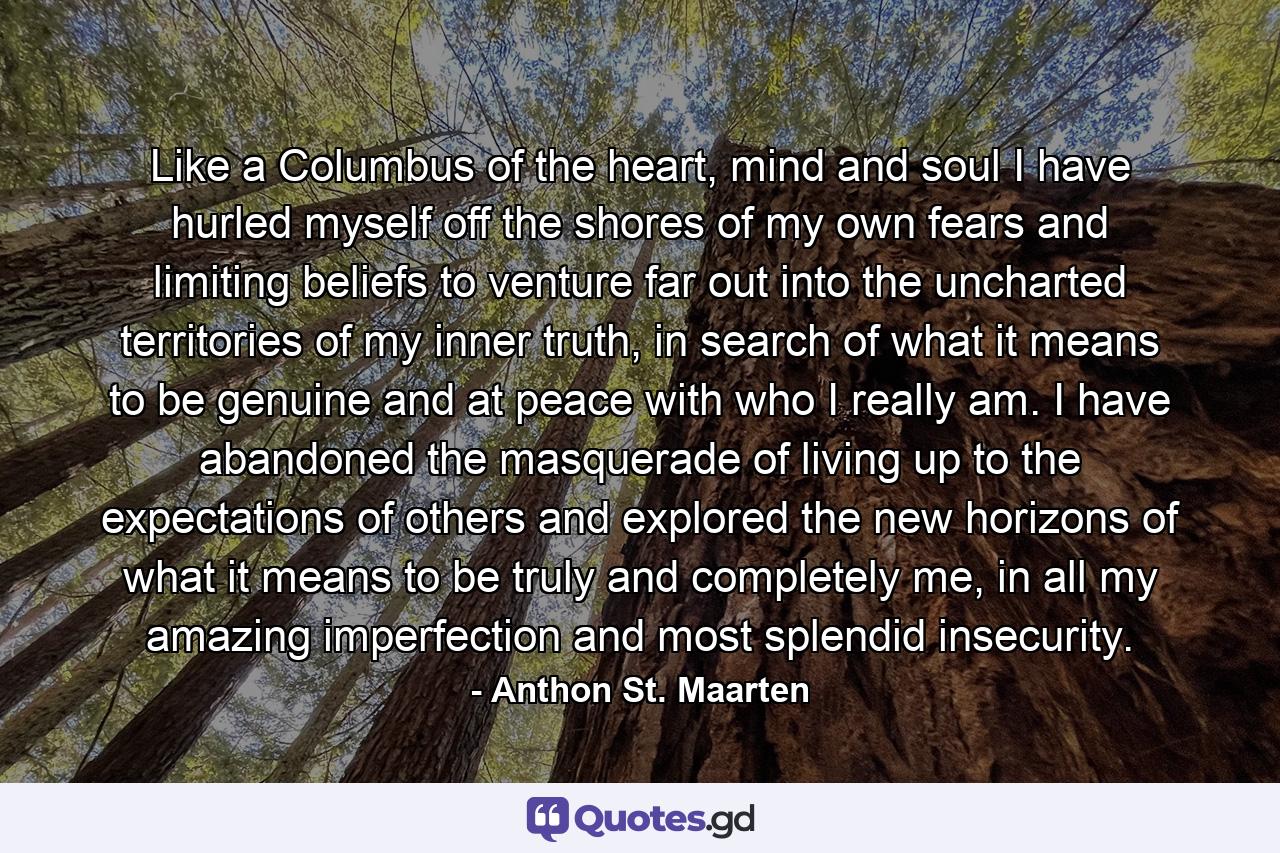 Like a Columbus of the heart, mind and soul I have hurled myself off the shores of my own fears and limiting beliefs to venture far out into the uncharted territories of my inner truth, in search of what it means to be genuine and at peace with who I really am. I have abandoned the masquerade of living up to the expectations of others and explored the new horizons of what it means to be truly and completely me, in all my amazing imperfection and most splendid insecurity. - Quote by Anthon St. Maarten