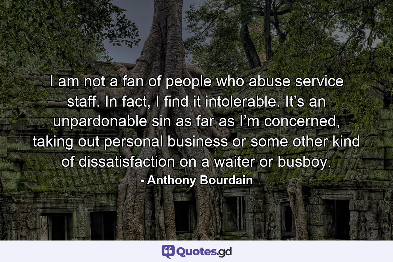 I am not a fan of people who abuse service staff. In fact, I find it intolerable. It’s an unpardonable sin as far as I’m concerned, taking out personal business or some other kind of dissatisfaction on a waiter or busboy. - Quote by Anthony Bourdain