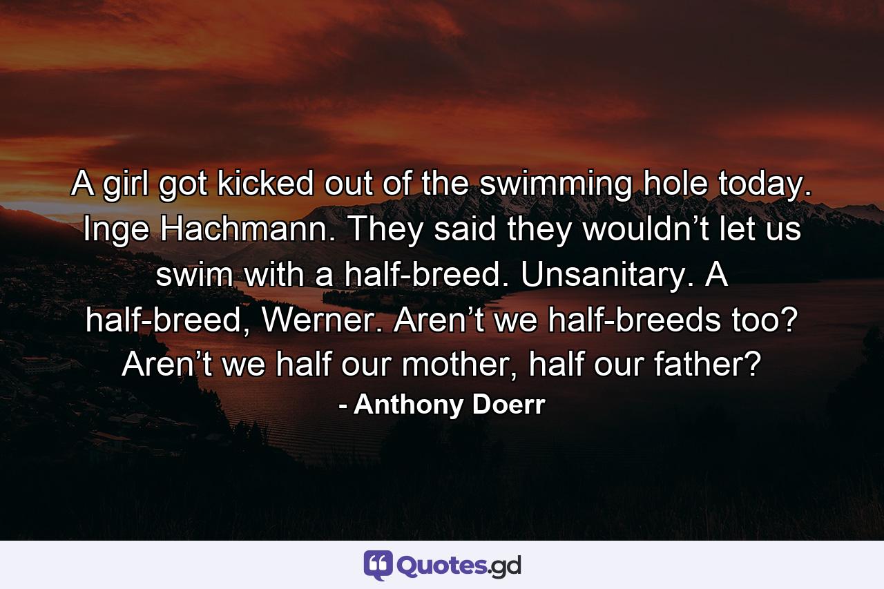 A girl got kicked out of the swimming hole today. Inge Hachmann. They said they wouldn’t let us swim with a half-breed. Unsanitary. A half-breed, Werner. Aren’t we half-breeds too? Aren’t we half our mother, half our father? - Quote by Anthony Doerr