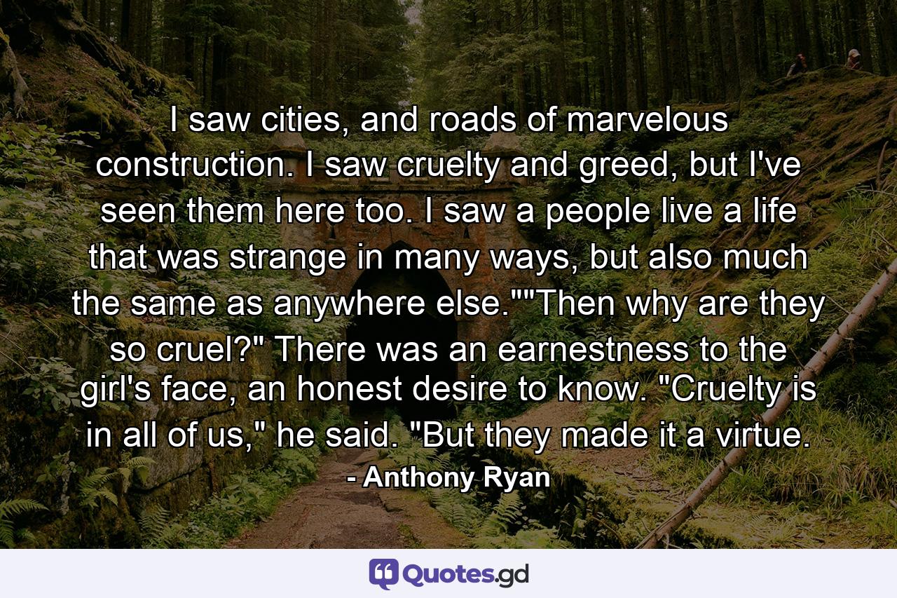 I saw cities, and roads of marvelous construction. I saw cruelty and greed, but I've seen them here too. I saw a people live a life that was strange in many ways, but also much the same as anywhere else.