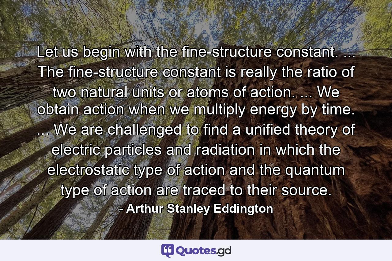 Let us begin with the fine-structure constant. ... The fine-structure constant is really the ratio of two natural units or atoms of action. ... We obtain action when we multiply energy by time. ... We are challenged to find a unified theory of electric particles and radiation in which the electrostatic type of action and the quantum type of action are traced to their source. - Quote by Arthur Stanley Eddington