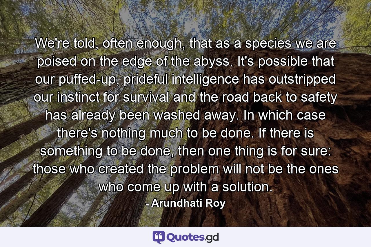 We're told, often enough, that as a species we are poised on the edge of the abyss. It's possible that our puffed-up, prideful intelligence has outstripped our instinct for survival and the road back to safety has already been washed away. In which case there's nothing much to be done. If there is something to be done, then one thing is for sure: those who created the problem will not be the ones who come up with a solution. - Quote by Arundhati Roy