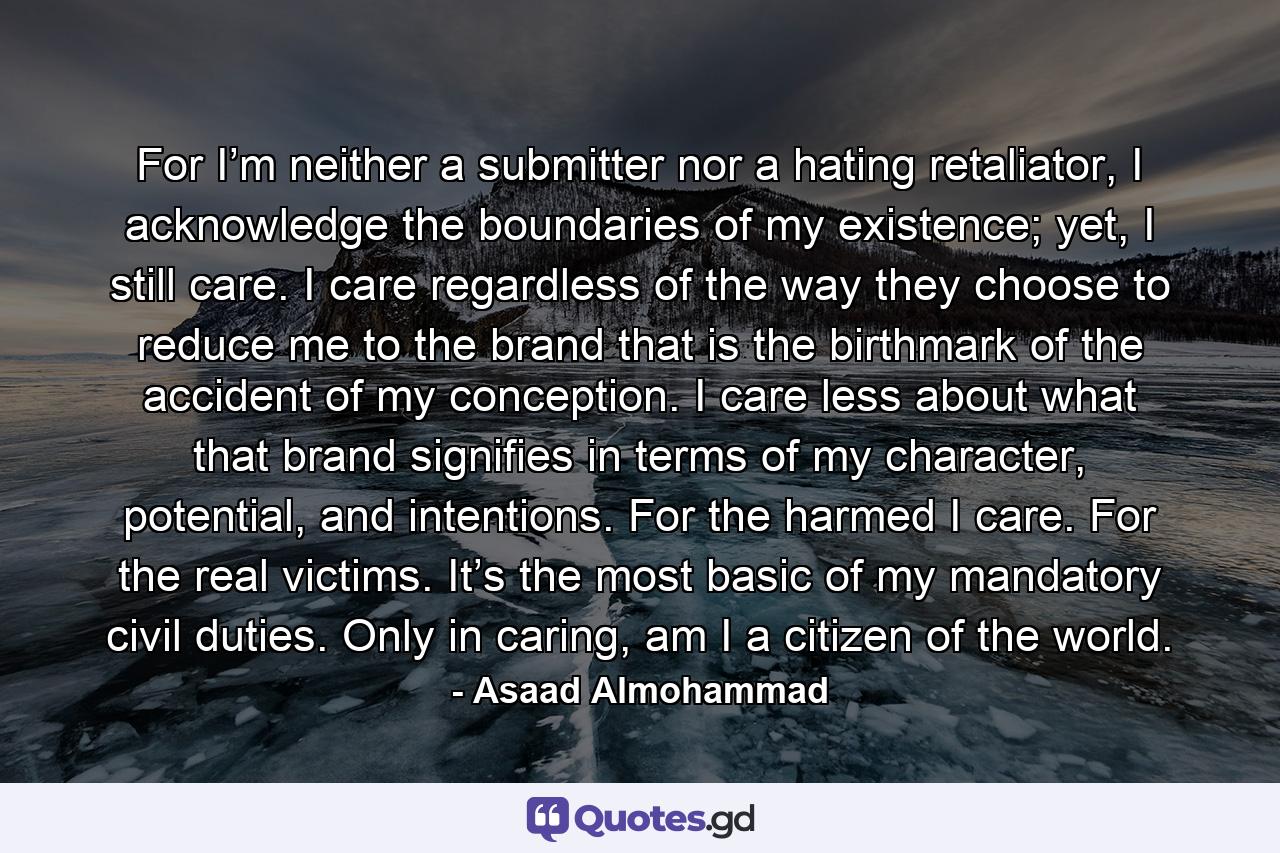 For I’m neither a submitter nor a hating retaliator, I acknowledge the boundaries of my existence; yet, I still care. I care regardless of the way they choose to reduce me to the brand that is the birthmark of the accident of my conception. I care less about what that brand signifies in terms of my character, potential, and intentions. For the harmed I care. For the real victims. It’s the most basic of my mandatory civil duties. Only in caring, am I a citizen of the world. - Quote by Asaad Almohammad