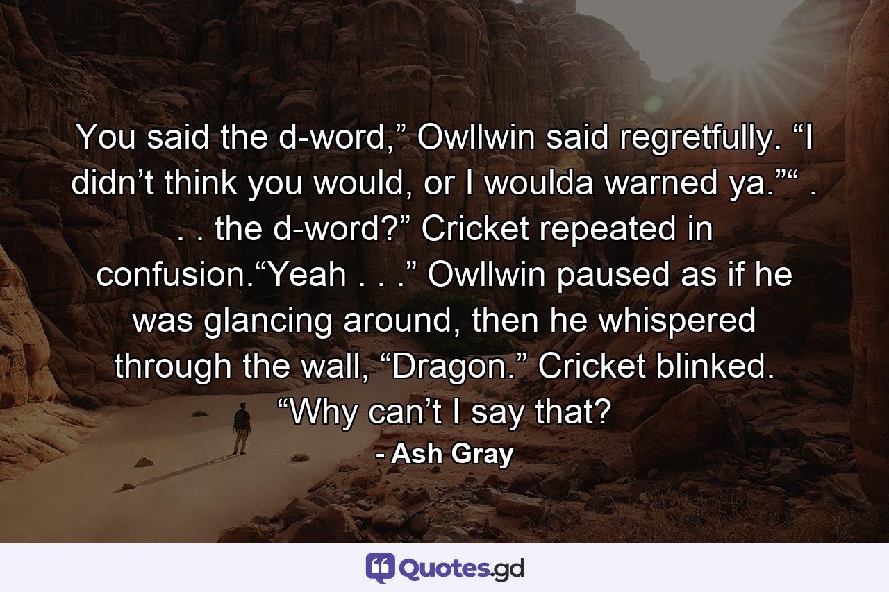 You said the d-word,” Owllwin said regretfully. “I didn’t think you would, or I woulda warned ya.”“ . . . the d-word?” Cricket repeated in confusion.“Yeah . . .” Owllwin paused as if he was glancing around, then he whispered through the wall, “Dragon.” Cricket blinked. “Why can’t I say that? - Quote by Ash Gray