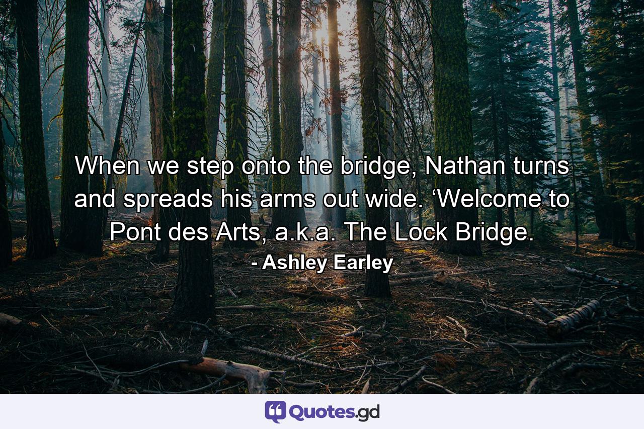 When we step onto the bridge, Nathan turns and spreads his arms out wide. ‘Welcome to Pont des Arts, a.k.a. The Lock Bridge. - Quote by Ashley Earley