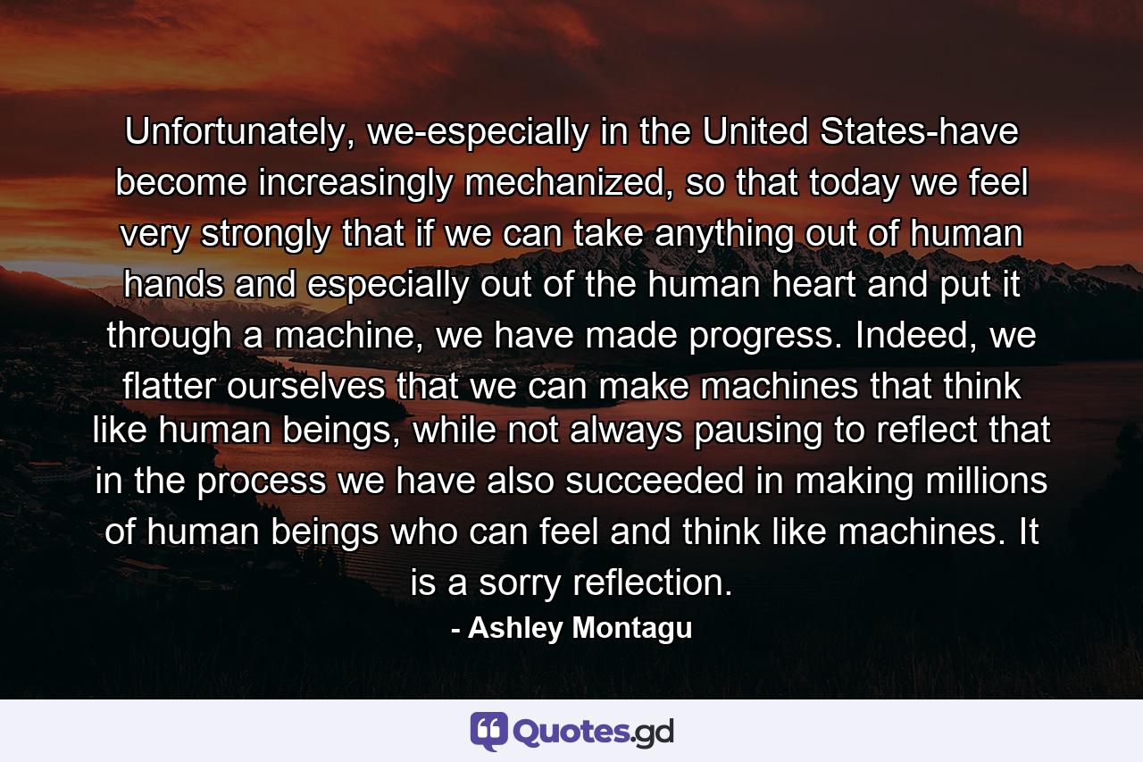 Unfortunately, we-especially in the United States-have become increasingly mechanized, so that today we feel very strongly that if we can take anything out of human hands and especially out of the human heart and put it through a machine, we have made progress. Indeed, we flatter ourselves that we can make machines that think like human beings, while not always pausing to reflect that in the process we have also succeeded in making millions of human beings who can feel and think like machines. It is a sorry reflection. - Quote by Ashley Montagu