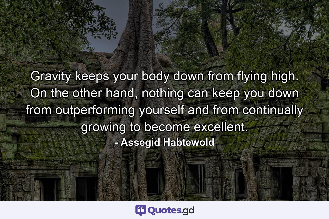 Gravity keeps your body down from flying high. On the other hand, nothing can keep you down from outperforming yourself and from continually growing to become excellent. - Quote by Assegid Habtewold