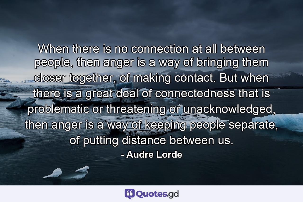 When there is no connection at all between people, then anger is a way of bringing them closer together, of making contact. But when there is a great deal of connectedness that is problematic or threatening or unacknowledged, then anger is a way of keeping people separate, of putting distance between us. - Quote by Audre Lorde