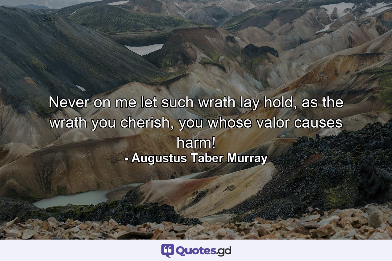 Never on me let such wrath lay hold, as the wrath you cherish, you whose valor causes harm! - Quote by Augustus Taber Murray