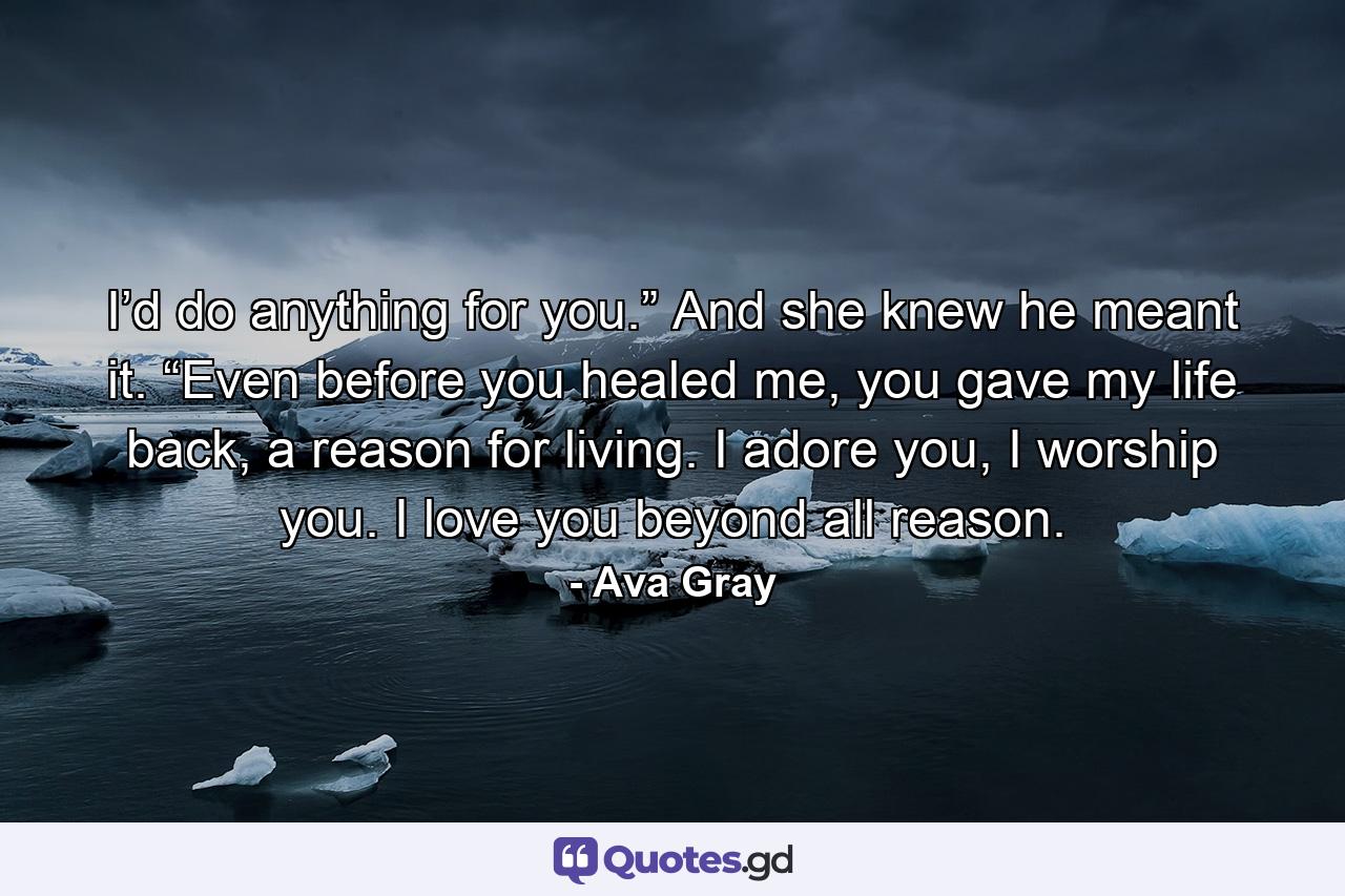 I’d do anything for you.” And she knew he meant it. “Even before you healed me, you gave my life back, a reason for living. I adore you, I worship you. I love you beyond all reason. - Quote by Ava Gray