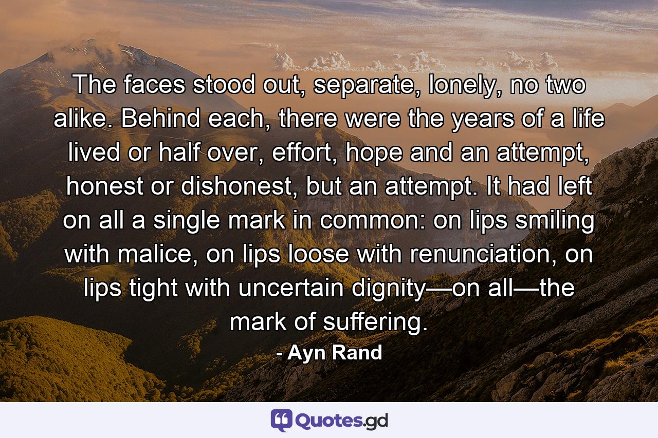 The faces stood out, separate, lonely, no two alike. Behind each, there were the years of a life lived or half over, effort, hope and an attempt, honest or dishonest, but an attempt. It had left on all a single mark in common: on lips smiling with malice, on lips loose with renunciation, on lips tight with uncertain dignity—on all—the mark of suffering. - Quote by Ayn Rand