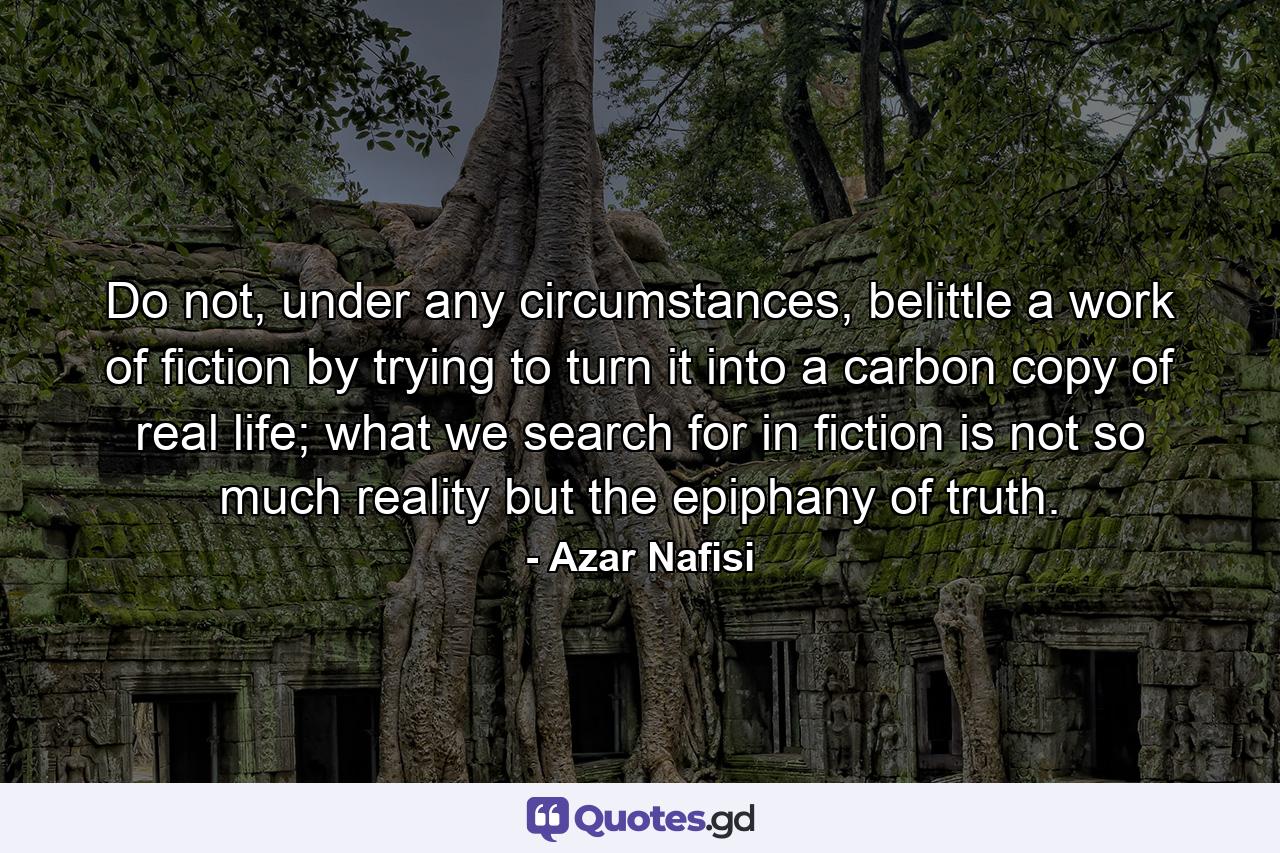 Do not, under any circumstances, belittle a work of fiction by trying to turn it into a carbon copy of real life; what we search for in fiction is not so much reality but the epiphany of truth. - Quote by Azar Nafisi