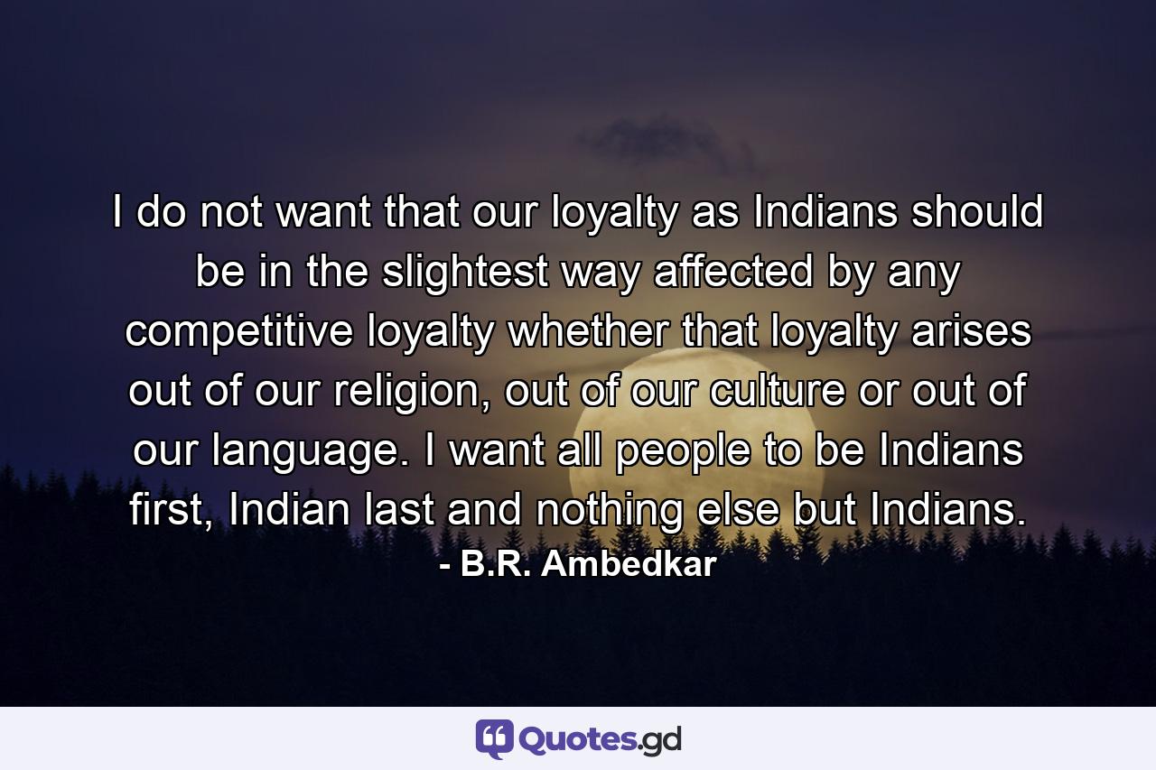 I do not want that our loyalty as Indians should be in the slightest way affected by any competitive loyalty whether that loyalty arises out of our religion, out of our culture or out of our language. I want all people to be Indians first, Indian last and nothing else but Indians. - Quote by B.R. Ambedkar